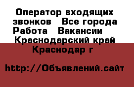  Оператор входящих звонков - Все города Работа » Вакансии   . Краснодарский край,Краснодар г.